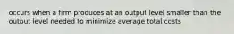 occurs when a firm produces at an output level smaller than the output level needed to minimize average total costs