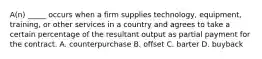 A(n) _____ occurs when a firm supplies technology, equipment, training, or other services in a country and agrees to take a certain percentage of the resultant output as partial payment for the contract. A. counterpurchase B. offset C. barter D. buyback