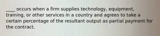 ____ occurs when a firm supplies technology, equipment, training, or other services in a country and agrees to take a certain percentage of the resultant output as partial payment for the contract.