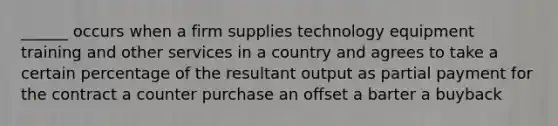 ______ occurs when a firm supplies technology equipment training and other services in a country and agrees to take a certain percentage of the resultant output as partial payment for the contract a counter purchase an offset a barter a buyback