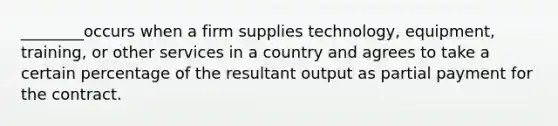 ________occurs when a firm supplies technology, equipment, training, or other services in a country and agrees to take a certain percentage of the resultant output as partial payment for the contract.