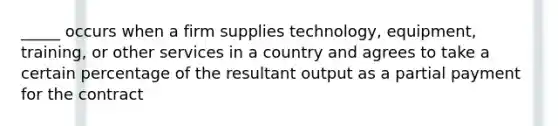 _____ occurs when a firm supplies technology, equipment, training, or other services in a country and agrees to take a certain percentage of the resultant output as a partial payment for the contract