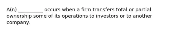 A(n) __________ occurs when a firm transfers total or partial ownership some of its operations to investors or to another company.