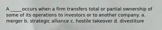 A _____occurs when a firm transfers total or partial ownership of some of its operations to investors or to another company. a. merger b. strategic alliance c. hostile takeover d. divestiture