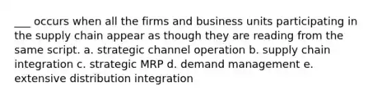 ___ occurs when all the firms and business units participating in the supply chain appear as though they are reading from the same script. a. strategic channel operation b. supply chain integration c. strategic MRP d. demand management e. extensive distribution integration