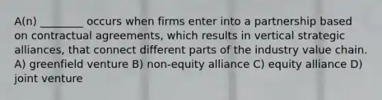 A(n) ________ occurs when firms enter into a partnership based on contractual agreements, which results in vertical strategic alliances, that connect different parts of the industry value chain. A) greenfield venture B) non-equity alliance C) equity alliance D) joint venture