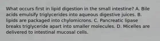 What occurs first in lipid digestion in the small intestine? A. Bile acids emulsify triglycerides into aqueous digestive juices. B. lipids are packaged into chylomicrons. C. Pancreatic lipase breaks triglyceride apart into smaller molecules. D. Micelles are delivered to intestinal mucosal cells.