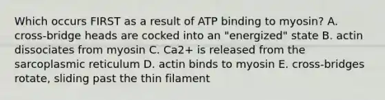 Which occurs FIRST as a result of ATP binding to myosin? A. cross-bridge heads are cocked into an "energized" state B. actin dissociates from myosin C. Ca2+ is released from the sarcoplasmic reticulum D. actin binds to myosin E. cross-bridges rotate, sliding past the thin filament