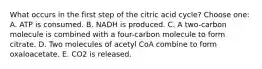 What occurs in the first step of the citric acid cycle? Choose one: A. ATP is consumed. B. NADH is produced. C. A two-carbon molecule is combined with a four-carbon molecule to form citrate. D. Two molecules of acetyl CoA combine to form oxaloacetate. E. CO2 is released.