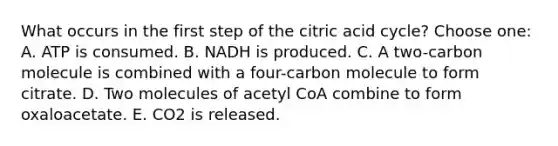 What occurs in the first step of the citric acid cycle? Choose one: A. ATP is consumed. B. NADH is produced. C. A two-carbon molecule is combined with a four-carbon molecule to form citrate. D. Two molecules of acetyl CoA combine to form oxaloacetate. E. CO2 is released.