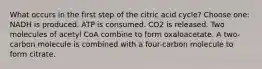 What occurs in the first step of the citric acid cycle? Choose one: NADH is produced. ATP is consumed. CO2 is released. Two molecules of acetyl CoA combine to form oxaloacetate. A two-carbon molecule is combined with a four-carbon molecule to form citrate.