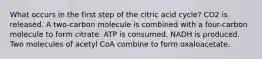 What occurs in the first step of the citric acid cycle? CO2 is released. A two-carbon molecule is combined with a four-carbon molecule to form citrate. ATP is consumed. NADH is produced. Two molecules of acetyl CoA combine to form oxaloacetate.