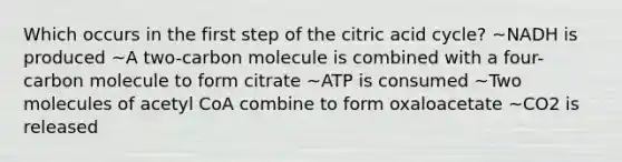 Which occurs in the first step of the citric acid cycle? ~NADH is produced ~A two-carbon molecule is combined with a four-carbon molecule to form citrate ~ATP is consumed ~Two molecules of acetyl CoA combine to form oxaloacetate ~CO2 is released