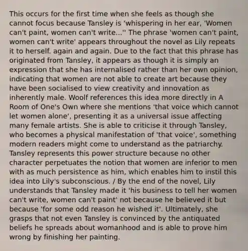 This occurs for the first time when she feels as though she cannot focus because Tansley is 'whispering in her ear, 'Women can't paint, women can't write...'' The phrase 'women can't paint, women can't write' appears throughout the novel as Lily repeats it to herself. again and again. Due to the fact that this phrase has originated from Tansley, it appears as though it is simply an expression that she has internalised rather than her own opinion, indicating that women are not able to create art because they have been socialised to view creativity and innovation as inherently male. Woolf references this idea more directly in A Room of One's Own where she mentions 'that voice which cannot let women alone', presenting it as a universal issue affecting many female artists. She is able to criticise it through Tansley, who becomes a physical manifestation of 'that voice', something modern readers might come to understand as the patriarchy. Tansley represents this power structure because no other character perpetuates the notion that women are inferior to men with as much persistence as him, which enables him to instil this idea into Lily's subconscious. / By the end of the novel, Lily understands that Tansley made it 'his business to tell her women can't write, women can't paint' not because he believed it but because 'for some odd reason he wished it'. Ultimately, she grasps that not even Tansley is convinced by the antiquated beliefs he spreads about womanhood and is able to prove him wrong by finishing her painting.