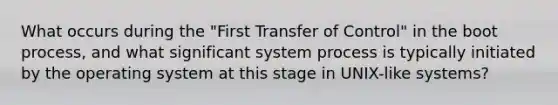 What occurs during the "First Transfer of Control" in the boot process, and what significant system process is typically initiated by the operating system at this stage in UNIX-like systems?