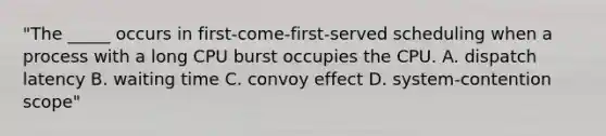 "The _____ occurs in first-come-first-served scheduling when a process with a long CPU burst occupies the CPU. A. dispatch latency B. waiting time C. convoy effect D. system-contention scope"