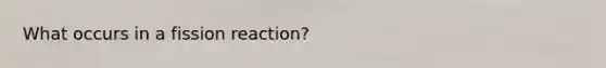 What occurs in a fission reaction?