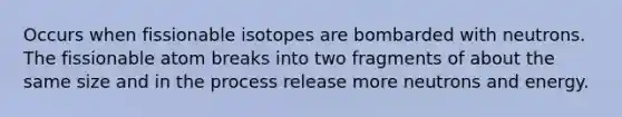 Occurs when fissionable isotopes are bombarded with neutrons. The fissionable atom breaks into two fragments of about the same size and in the process release more neutrons and energy.