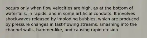 occurs only when flow velocities are high, as at the bottom of waterfalls, in rapids, and in some artificial conduits. It involves shockwaves released by imploding bubbles, which are produced by pressure changes in fast-flowing streams, smashing into the channel walls, hammer-like, and causing rapid erosion