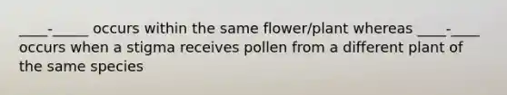 ____-_____ occurs within the same flower/plant whereas ____-____ occurs when a stigma receives pollen from a different plant of the same species