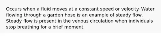 Occurs when a fluid moves at a constant speed or velocity. Water flowing through a garden hose is an example of steady flow. Steady flow is present in the venous circulation when individuals stop breathing for a brief moment.