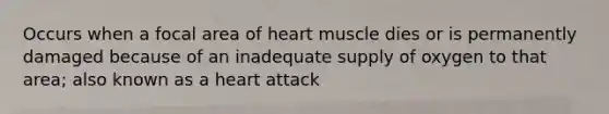 Occurs when a focal area of heart muscle dies or is permanently damaged because of an inadequate supply of oxygen to that area; also known as a heart attack