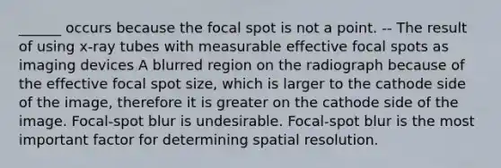 ______ occurs because the focal spot is not a point. -- The result of using x-ray tubes with measurable effective focal spots as imaging devices A blurred region on the radiograph because of the effective focal spot size, which is larger to the cathode side of the image, therefore it is greater on the cathode side of the image. Focal-spot blur is undesirable. Focal-spot blur is the most important factor for determining spatial resolution.