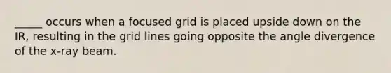 _____ occurs when a focused grid is placed upside down on the IR, resulting in the grid lines going opposite the angle divergence of the x-ray beam.