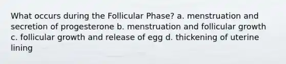 What occurs during the Follicular Phase? a. menstruation and secretion of progesterone b. menstruation and follicular growth c. follicular growth and release of egg d. thickening of uterine lining