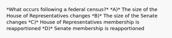 *What occurs following a federal census?* *A)* The size of the House of Representatives changes *B)* The size of the Senate changes *C)* House of Representatives membership is reapportioned *D)* Senate membership is reapportioned