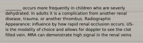 ________ occurs more frequently in children who are severly dehydrated. In adults it is a complication from another renal disease, trauma, or another thrombus. Radiographic Appearance: influence by how rapid renal occlusion occurs. US- is the modality of choice and allows for doppler to see the clot filled vein. MRA can demonstrate high signal in the renal veins