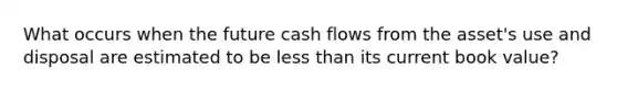 What occurs when the future cash flows from the asset's use and disposal are estimated to be less than its current book value?