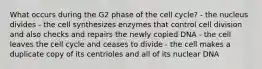 What occurs during the G2 phase of the cell cycle? - the nucleus divides - the cell synthesizes enzymes that control cell division and also checks and repairs the newly copied DNA - the cell leaves the cell cycle and ceases to divide - the cell makes a duplicate copy of its centrioles and all of its nuclear DNA