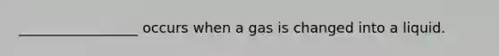 _________________ occurs when a gas is changed into a liquid.