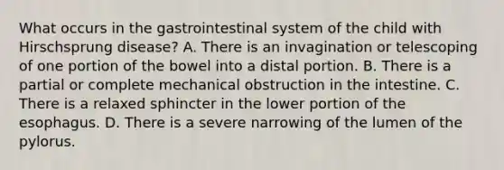 What occurs in the gastrointestinal system of the child with Hirschsprung disease? A. There is an invagination or telescoping of one portion of the bowel into a distal portion. B. There is a partial or complete mechanical obstruction in the intestine. C. There is a relaxed sphincter in the lower portion of the esophagus. D. There is a severe narrowing of the lumen of the pylorus.