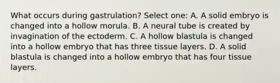 What occurs during gastrulation? Select one: A. A solid embryo is changed into a hollow morula. B. A neural tube is created by invagination of the ectoderm. C. A hollow blastula is changed into a hollow embryo that has three tissue layers. D. A solid blastula is changed into a hollow embryo that has four tissue layers.