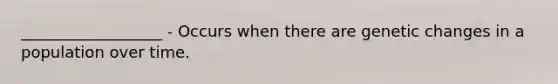 __________________ - Occurs when there are genetic changes in a population over time.