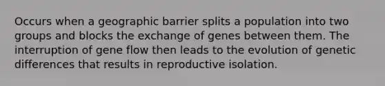 Occurs when a geographic barrier splits a population into two groups and blocks the exchange of genes between them. The interruption of gene flow then leads to the evolution of genetic differences that results in reproductive isolation.