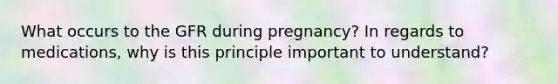 What occurs to the GFR during pregnancy? In regards to medications, why is this principle important to understand?