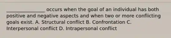 ________________ occurs when the goal of an individual has both positive and negative aspects and when two or more conflicting goals exist. A. Structural conflict B. Confrontation C. Interpersonal conflict D. Intrapersonal conflict