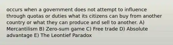 occurs when a government does not attempt to influence through quotas or duties what its citizens can buy from another country or what they can produce and sell to another. A) Mercantilism B) Zero-sum game C) Free trade D) Absolute advantage E) The Leontief Paradox