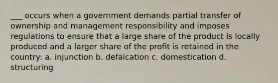 ___ occurs when a government demands partial transfer of ownership and management responsibility and imposes regulations to ensure that a large share of the product is locally produced and a larger share of the profit is retained in the country: a. injunction b. defalcation c. domestication d. structuring