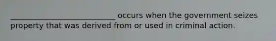 ___________________________ occurs when the government seizes property that was derived from or used in criminal action.