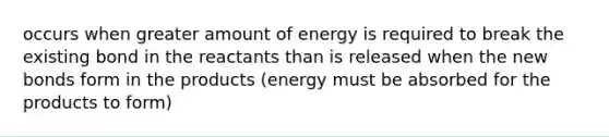 occurs when greater amount of energy is required to break the existing bond in the reactants than is released when the new bonds form in the products (energy must be absorbed for the products to form)