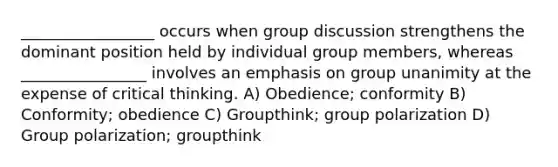 _________________ occurs when group discussion strengthens the dominant position held by individual group members, whereas ________________ involves an emphasis on group unanimity at the expense of critical thinking. A) Obedience; conformity B) Conformity; obedience C) Groupthink; group polarization D) Group polarization; groupthink