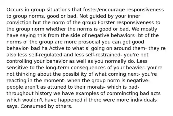 Occurs in group situations that foster/encourage responsiveness to group norms, good or bad. Not guided by your inner conviction but the norm of the group Forster responsiveness to the group norm whether the norms is good or bad. We mostly have saying this from the side of negative behaviors- bt of the norms of the group are more prosocial you can get good behavior- bad ha Active to what si going on around them- they're also less self-regulated and less self-restrained- you're not controlling your behavior as well as you normally do. Less sensitive to the long-term consequences of your heavier- you're not thinking about the possibility of what coming next- you're reacting in the moment- when the group norm is negative- people aren't as attuned to their morals- which is bad- throughout history we have examples of commincting bad acts which wouldn't have happened if there were more individuals says. Consumed by others.