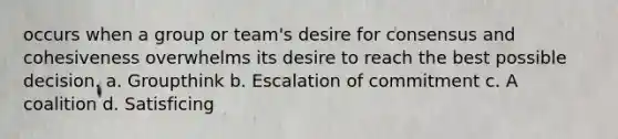 occurs when a group or team's desire for consensus and cohesiveness overwhelms its desire to reach the best possible decision. a. Groupthink b. Escalation of commitment c. A coalition d. Satisficing