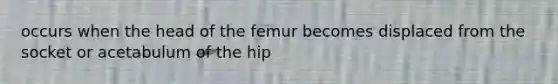 occurs when the head of the femur becomes displaced from the socket or acetabulum of the hip