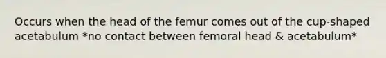 Occurs when the head of the femur comes out of the cup-shaped acetabulum *no contact between femoral head & acetabulum*