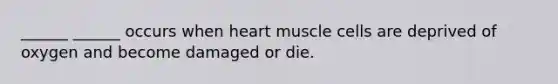 ______ ______ occurs when heart muscle cells are deprived of oxygen and become damaged or die.